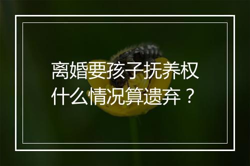 离婚要孩子抚养权什么情况算遗弃？