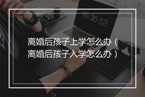离婚后孩子上学怎么办（离婚后孩子入学怎么办）