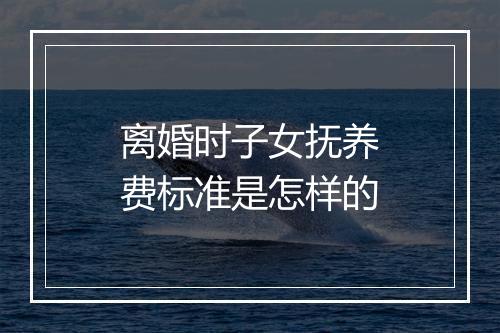 离婚时子女抚养费标准是怎样的