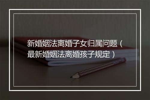 新婚姻法离婚子女归属问题（最新婚姻法离婚孩子规定）