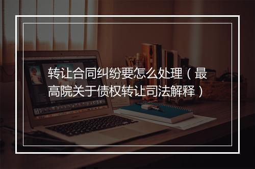 转让合同纠纷要怎么处理（最高院关于债权转让司法解释）