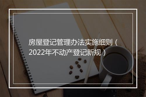 房屋登记管理办法实施细则（2022年不动产登记新规）