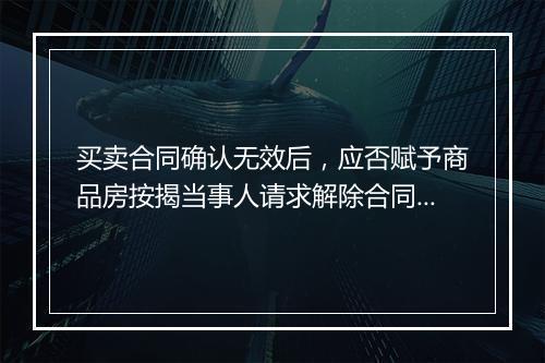 买卖合同确认无效后，应否赋予商品房按揭当事人请求解除合同权利