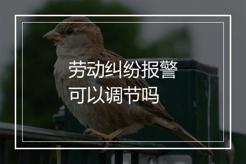 劳动纠纷报警可以调节吗