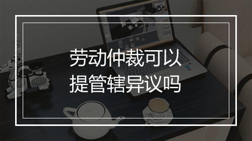劳动仲裁可以提管辖异议吗