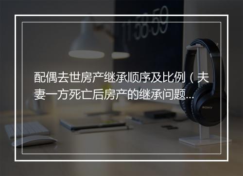 配偶去世房产继承顺序及比例（夫妻一方死亡后房产的继承问题）