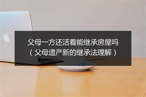 父母一方还活着能继承房屋吗（父母遗产新的继承法理解）