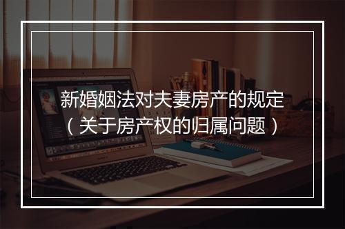 新婚姻法对夫妻房产的规定（关于房产权的归属问题）