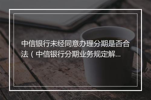 中信银行未经同意办理分期是否合法（中信银行分期业务规定解析）