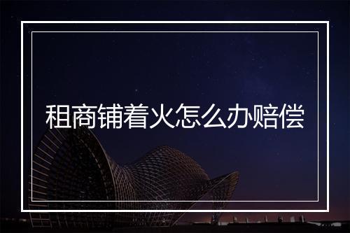 租商铺着火怎么办赔偿