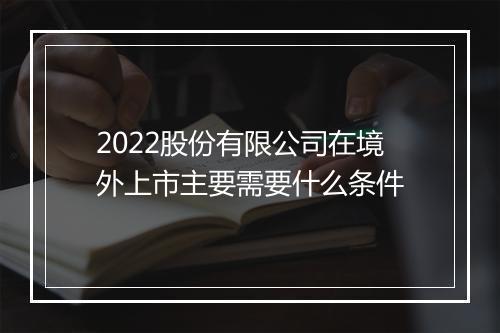 2022股份有限公司在境外上市主要需要什么条件