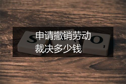 申请撤销劳动裁决多少钱
