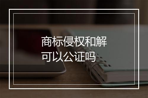 商标侵权和解可以公证吗