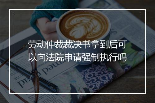 劳动仲裁裁决书拿到后可以向法院申请强制执行吗