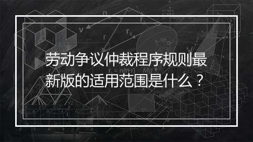 劳动争议仲裁程序规则最新版的适用范围是什么？