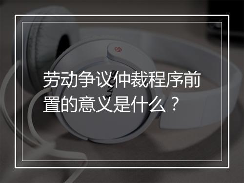 劳动争议仲裁程序前置的意义是什么？