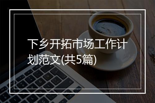 下乡开拓市场工作计划范文(共5篇)