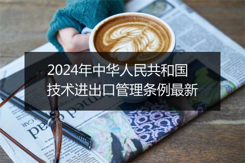 2024年中华人民共和国技术进出口管理条例最新