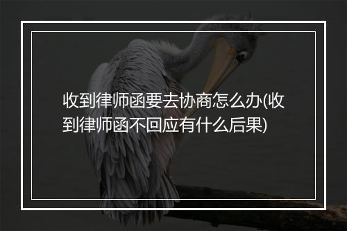 收到律师函要去协商怎么办(收到律师函不回应有什么后果)