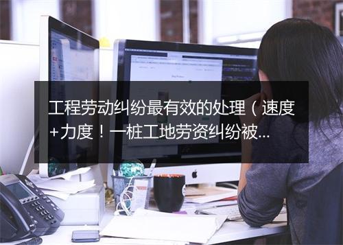 工程劳动纠纷最有效的处理（速度+力度！一桩工地劳资纠纷被有效化解）