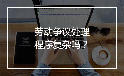 劳动争议处理程序复杂吗？