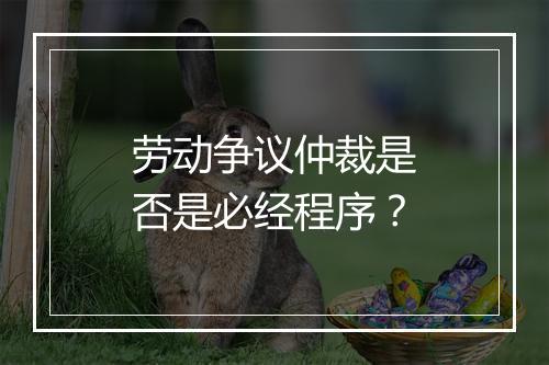 劳动争议仲裁是否是必经程序？