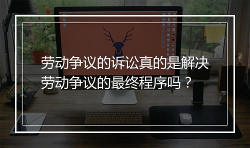 劳动争议的诉讼真的是解决劳动争议的最终程序吗？
