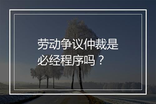 劳动争议仲裁是必经程序吗？