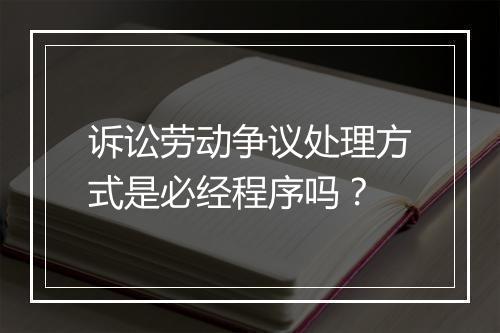 诉讼劳动争议处理方式是必经程序吗？