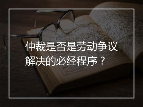 仲裁是否是劳动争议解决的必经程序？