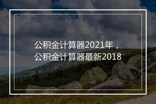 公积金计算器2021年，公积金计算器最新2018