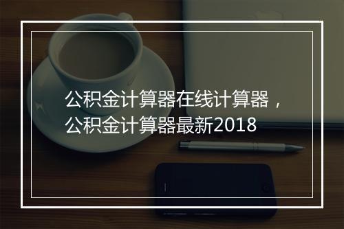 公积金计算器在线计算器，公积金计算器最新2018