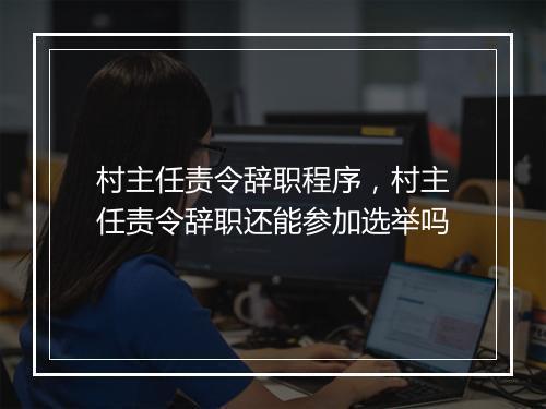 村主任责令辞职程序，村主任责令辞职还能参加选举吗