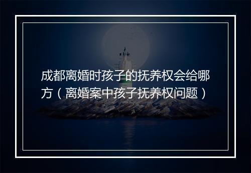 成都离婚时孩子的抚养权会给哪方（离婚案中孩子抚养权问题）