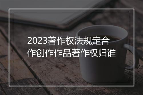 2023著作权法规定合作创作作品著作权归谁