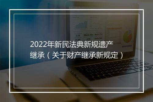 2022年新民法典新规遗产继承（关于财产继承新规定）