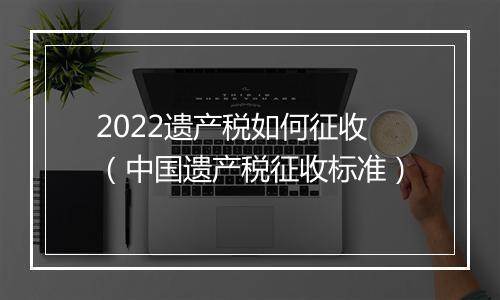 2022遗产税如何征收（中国遗产税征收标准）