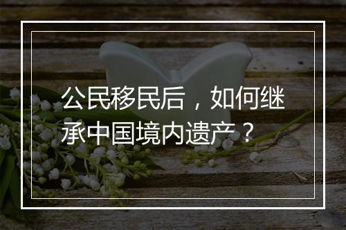 公民移民后，如何继承中国境内遗产？