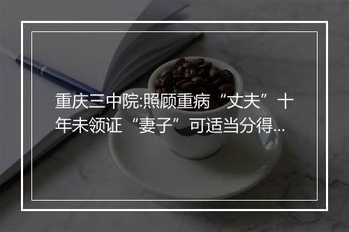 重庆三中院:照顾重病“丈夫”十年未领证“妻子”可适当分得遗产
