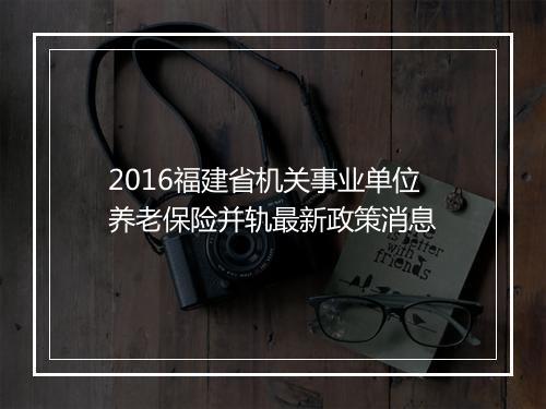 2016福建省机关事业单位养老保险并轨最新政策消息