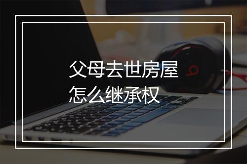 父母去世房屋怎么继承权