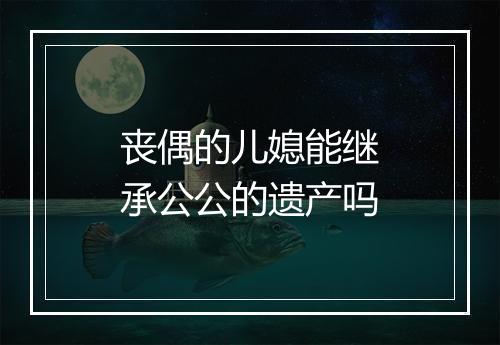 丧偶的儿媳能继承公公的遗产吗