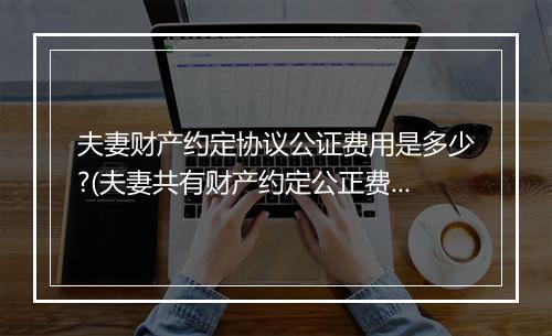夫妻财产约定协议公证费用是多少?(夫妻共有财产约定公正费多少？)