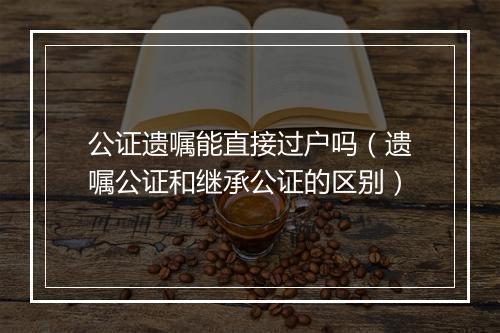 公证遗嘱能直接过户吗（遗嘱公证和继承公证的区别）