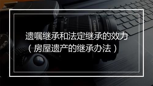 遗嘱继承和法定继承的效力（房屋遗产的继承办法）