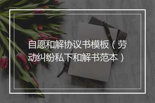 自愿和解协议书模板（劳动纠纷私下和解书范本）