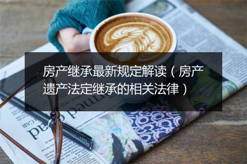 房产继承最新规定解读（房产遗产法定继承的相关法律）