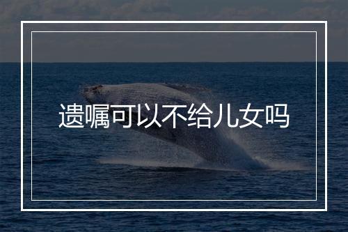 遗嘱可以不给儿女吗
