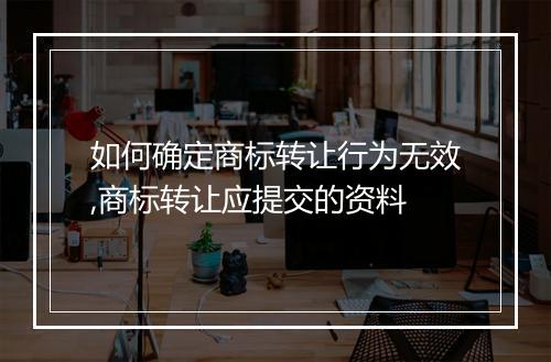 如何确定商标转让行为无效,商标转让应提交的资料