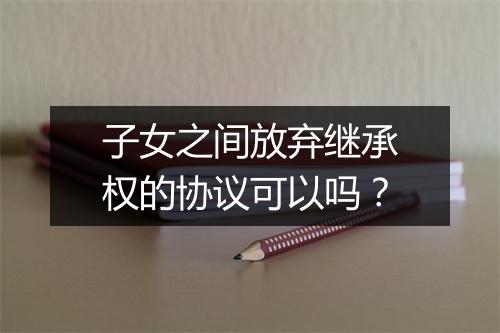子女之间放弃继承权的协议可以吗？